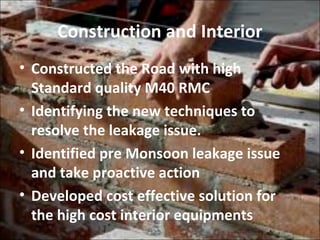 Construction and Interior
• Constructed the Road with high
Standard quality M40 RMC
• Identifying the new techniques to
resolve the leakage issue.
• Identified pre Monsoon leakage issue
and take proactive action
• Developed cost effective solution for
the high cost interior equipments
 