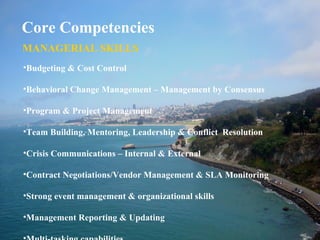 Core Competencies
MANAGERIAL SKILLS
•Budgeting & Cost Control
•Behavioral Change Management – Management by Consensus
•Program & Project Management
•Team Building, Mentoring, Leadership & Conflict Resolution
•Crisis Communications – Internal & External
•Contract Negotiations/Vendor Management & SLA Monitoring
•Strong event management & organizational skills
•Management Reporting & Updating
 