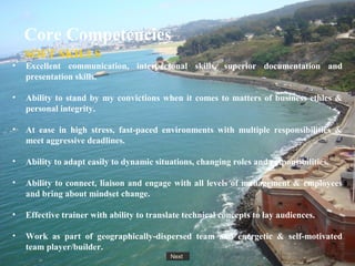 Next
Core Competencies
SOFT SKILLS
• Excellent communication, interpersonal skills, superior documentation and
presentation skills.
• Ability to stand by my convictions when it comes to matters of business ethics &
personal integrity.
• At ease in high stress, fast-paced environments with multiple responsibilities &
meet aggressive deadlines.
• Ability to adapt easily to dynamic situations, changing roles and responsibilities.
• Ability to connect, liaison and engage with all levels of management & employees
and bring about mindset change.
• Effective trainer with ability to translate technical concepts to lay audiences.
• Work as part of geographically-dispersed team and energetic & self-motivated
team player/builder.
 