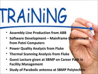 • Assembly Line Production from ABB
• Software Development – Mainframe Environment
from Patni Computers
• Power Quality Analysis from Fluke
• Thermal Scanning Analysis from Fluke
• Guest Lecture given at SBMP on Career Path in
Facility Management
• Study of Parabolic antenna at SBMP Polytechnic
 