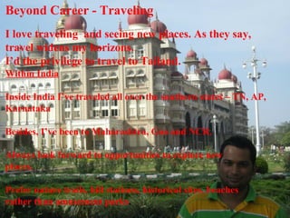 Beyond Career - Traveling
I love traveling and seeing new places. As they say,
travel widens my horizons.
I’d the privilege to travel to Tailand.
Within India
Inside India I’ve traveled all over the southern states – TN, AP,
Karnataka
Besides, I’ve been to Maharashtra, Goa and NCR.
Always look forward to opportunities to explore new
places.
Prefer nature trails, hill stations, historical sites, beaches
rather than amusement parks.
 