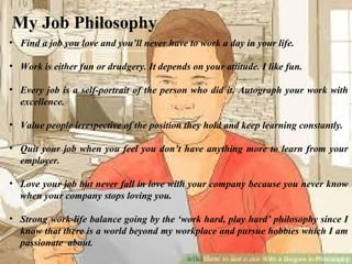 My Job Philosophy
• Find a job you love and you’ll never have to work a day in your life.
• Work is either fun or drudgery. It depends on your attitude. I like fun.
• Every job is a self-portrait of the person who did it. Autograph your work with
excellence.
• Value people irrespective of the position they hold and keep learning constantly.
• Quit your job when you feel you don’t have anything more to learn from your
employer.
• Love your job but never fall in love with your company because you never know
when your company stops loving you.
• Strong work-life balance going by the ‘work hard, play hard’ philosophy since I
know that there is a world beyond my workplace and pursue hobbies which I am
passionate about.
Karwar Beach - 2009
 