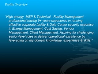 “High energy MEP & Technical - Facility Management
professional having 9+ years experience in running
effective corporate facility & Data Center security expertise
in Energy Management, Cost Saving, Vendor
Management, Client Management. Aspiring for challenging
senior-level roles to deliver operational excellence by
leveraging on my domain knowledge, experience & skills.”
Profile Overview
 