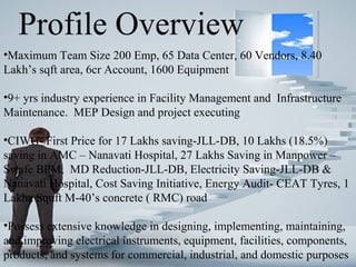 Profile Overview
•Maximum Team Size 200 Emp, 65 Data Center, 60 Vendors, 8.40
Lakh’s sqft area, 6cr Account, 1600 Equipment
•9+ yrs industry experience in Facility Management and Infrastructure
Maintenance. MEP Design and project executing
•CIWG- First Price for 17 Lakhs saving-JLL-DB, 10 Lakhs (18.5%)
saving in AMC – Nanavati Hospital, 27 Lakhs Saving in Manpower –
Swafe BPM, MD Reduction-JLL-DB, Electricity Saving-JLL-DB &
Nanavati Hospital, Cost Saving Initiative, Energy Audit- CEAT Tyres, 1
Lakha Squft M-40’s concrete ( RMC) road
•Possess extensive knowledge in designing, implementing, maintaining,
and improving electrical instruments, equipment, facilities, components,
products, and systems for commercial, industrial, and domestic purposes
 
