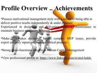 •Possess motivational management style with a record of being able to
deliver positive results independently & under pressure
Experienced in designing and delivering effective Maintenance to
maintain business continuity program
•Make high-stakes decisions, handle complex MEP issues, provide
expert advisory inputs and manage critical projects.
•Strong cross-functional interest in Human Capital Management
•View professional profile at: https://www.linkedin.com/in/atul-halde
Profile Overview .. Achievements
 