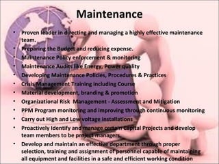 Maintenance
• Proven leader in directing and managing a highly effective maintenance
team.
• Preparing the Budget and reducing expense.
• Maintenance Policy enforcement & monitoring
• Maintenance Audits like Energy, Power quality
• Developing Maintenance Policies, Procedures & Practices
• Crisis Management Training including Course
• Material development, branding & promotion
• Organizational Risk Management - Assessment and Mitigation
• PPM Program monitoring and improving through continuous monitoring
• Carry out High and Low voltage installations
• Proactively Identify and manage certain Capital Projects and develop
team members to be project managers.
• Develop and maintain an effective department through proper
selection, training and assignment of personnel capable of maintaining
all equipment and facilities in a safe and efficient working condition
 