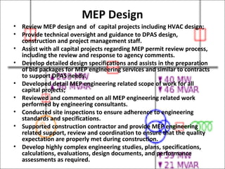 MEP Design
• Review MEP design and of capital projects including HVAC design;
• Provide technical oversight and guidance to DPAS design,
construction and project management staff.
• Assist with all capital projects regarding MEP permit review process,
including the review and response to agency comments.
• Develop detailed design specifications and assists in the preparation
of bid packages for MEP engineering services and similar to contracts
to support DPAS needs.
• Developed detail MEP engineering related scope of work for all
capital projects;
• Reviewed and commented on all MEP engineering related work
performed by engineering consultants.
• Conducted site inspections to ensure adherence to engineering
standards and specifications.
• Supported construction contractor and provide MEP engineering
related support, review and coordination to ensure that the quality
expectation are properly met during construction.
• Develop highly complex engineering studies, plans, specifications,
calculations, evaluations, design documents, and performance
assessments as required.
 