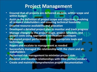 Project Management
• Ensured that all projects are delivered on-time, within scope and
within budget
• Assist in the definition of project scope and objectives, involving
all relevant stakeholders and ensuring technical feasibility
• Ensured resource availability and allocation
• Developed a detailed project plan to monitor and track progress
• Manage changes to the project scope, project schedule, and
project costs using appropriate verification techniques
• Measured project performance using appropriate tools and
techniques
• Report and escalate to management as needed
• Successfully managed the relationship with the client and all
stakeholders
• Performed risk management to minimize project risks
• Establish and maintain relationships with third parties/vendors
• Create and maintain comprehensive project documentation
 