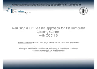 1st Computer Cooking Contest Workshop @ ECCBR 08, Trier, 2008-09-01




Realising a CBR-based approach for 1st Computer
                Cooking Contest
                 with CCC IIS

      Alexandre Hanft, Norman Ihle, Régis Newo, Kerstin Bach, and Jens Mänz


       Intelligent Information Systems Lab, University of Hildesheim, Germany
                         <second-name>@iis.uni-hildesheim.de
 