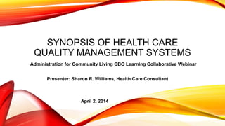 SYNOPSIS OF HEALTH CARE
QUALITY MANAGEMENT SYSTEMS
Administration for Community Living CBO Learning Collaborative Webinar
Presenter: Sharon R. Williams, Health Care Consultant
April 2, 2014
 
