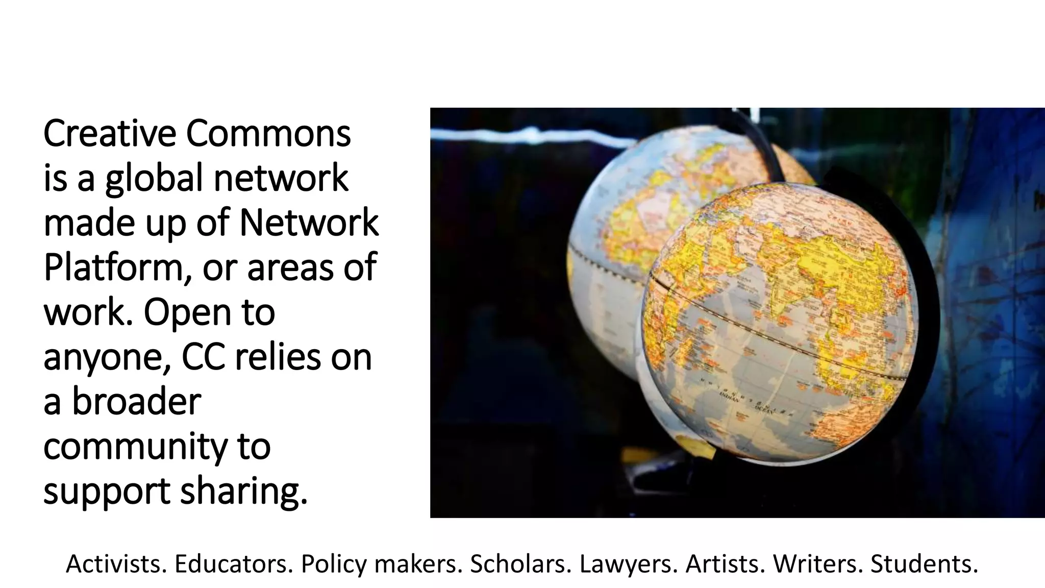 Creative Commons
is a global network
made up of Network
Platform, or areas of
work. Open to
anyone, CC relies on
a broader
community to
support sharing.
Activists. Educators. Policy makers. Scholars. Lawyers. Artists. Writers. Students.
 