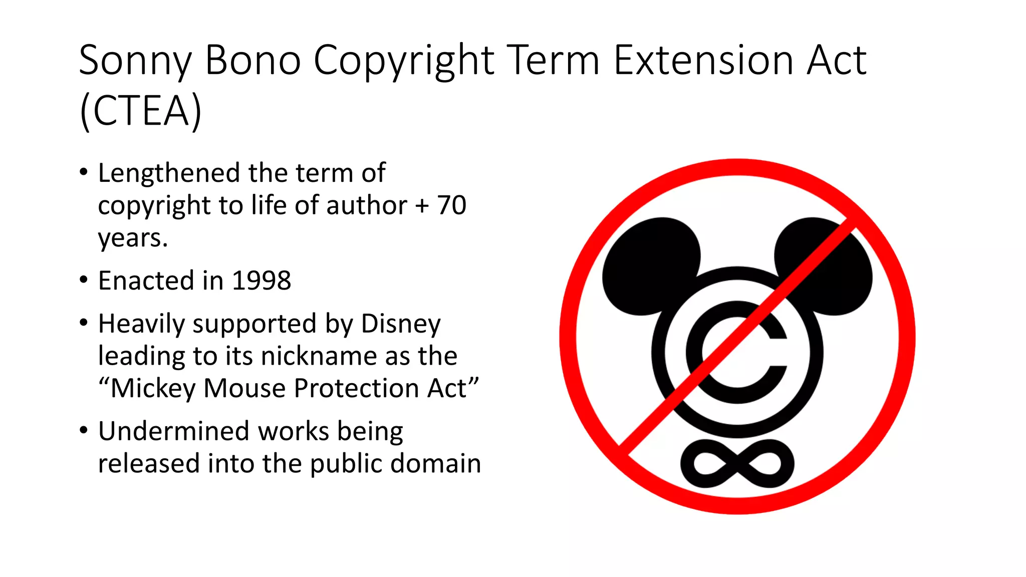 Sonny Bono Copyright Term Extension Act
(CTEA)
• Lengthened the term of
copyright to life of author + 70
years.
• Enacted in 1998
• Heavily supported by Disney
leading to its nickname as the
“Mickey Mouse Protection Act”
• Undermined works being
released into the public domain
 