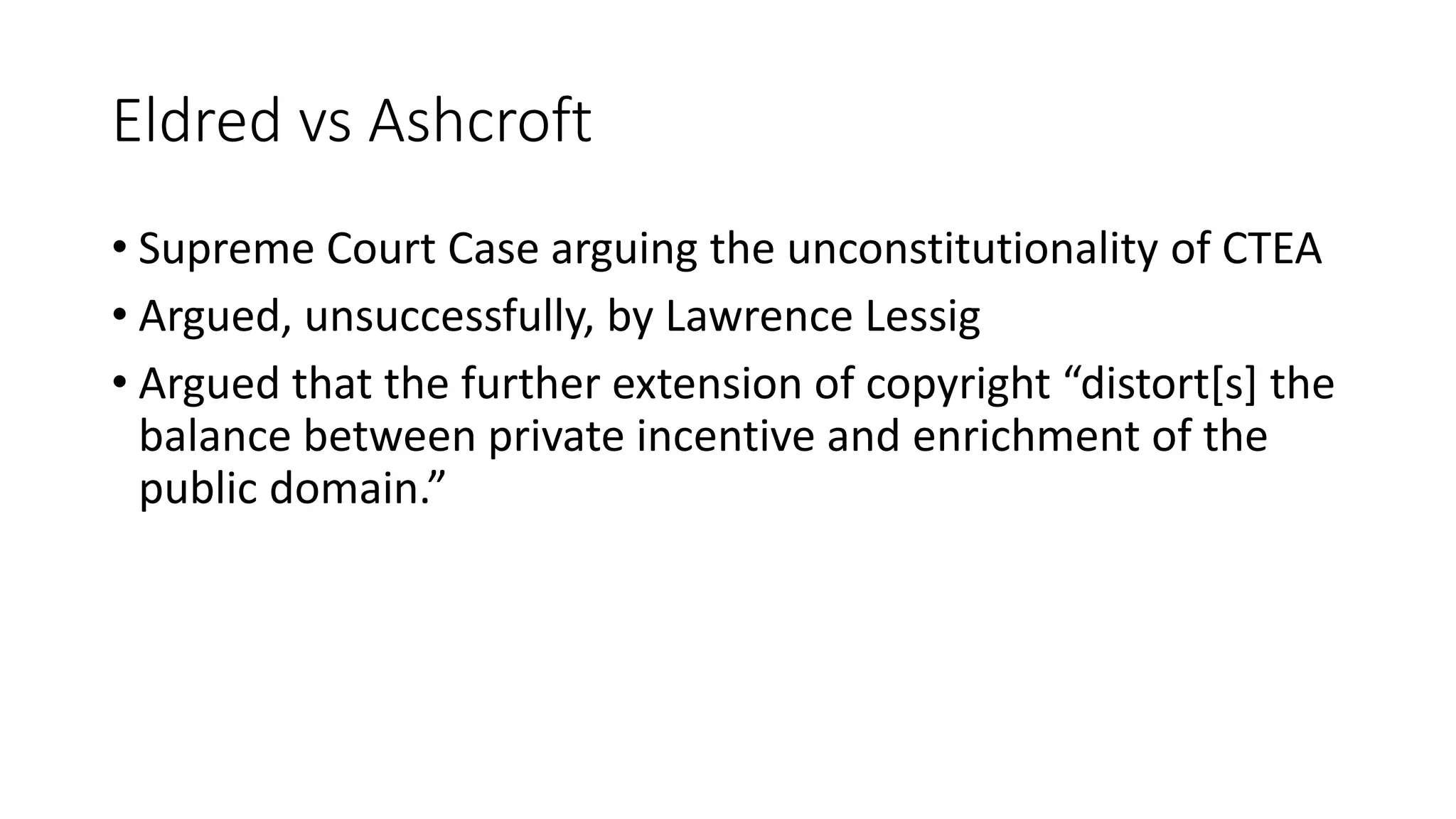 Eldred vs Ashcroft
• Supreme Court Case arguing the unconstitutionality of CTEA
• Argued, unsuccessfully, by Lawrence Lessig
• Argued that the further extension of copyright “distort[s] the
balance between private incentive and enrichment of the
public domain.”
 