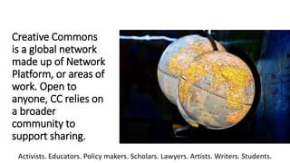 Creative Commons
is a global network
made up of Network
Platform, or areas of
work. Open to
anyone, CC relies on
a broader
community to
support sharing.
Activists. Educators. Policy makers. Scholars. Lawyers. Artists. Writers. Students.
 