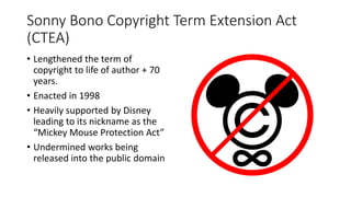 Sonny Bono Copyright Term Extension Act
(CTEA)
• Lengthened the term of
copyright to life of author + 70
years.
• Enacted in 1998
• Heavily supported by Disney
leading to its nickname as the
“Mickey Mouse Protection Act”
• Undermined works being
released into the public domain
 