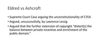 Eldred vs Ashcroft
• Supreme Court Case arguing the unconstitutionality of CTEA
• Argued, unsuccessfully, by Lawrence Lessig
• Argued that the further extension of copyright “distort[s] the
balance between private incentive and enrichment of the
public domain.”
 