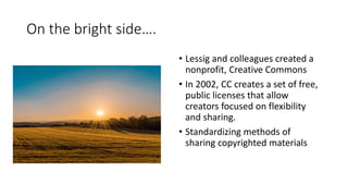 On the bright side….
• Lessig and colleagues created a
nonprofit, Creative Commons
• In 2002, CC creates a set of free,
public licenses that allow
creators focused on flexibility
and sharing.
• Standardizing methods of
sharing copyrighted materials
 