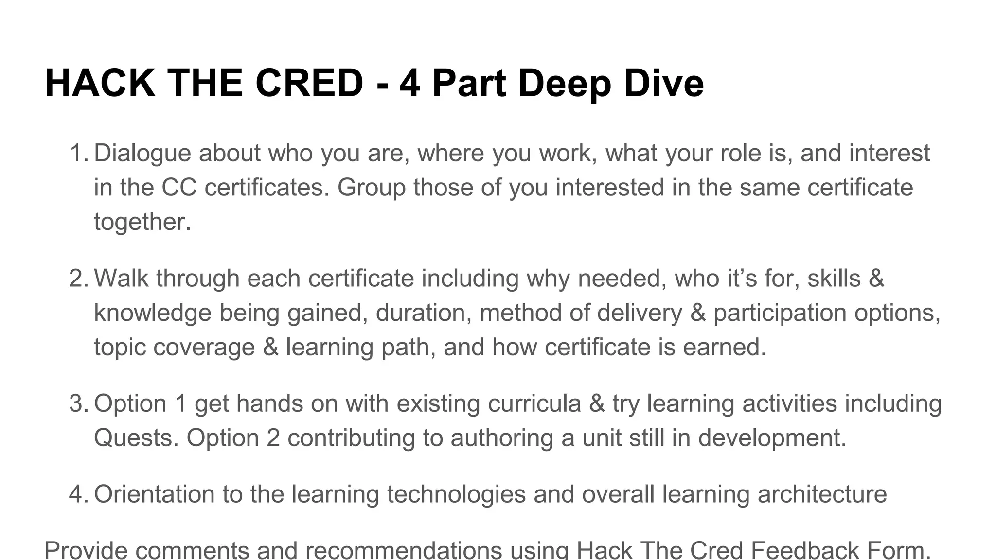 HACK THE CRED - 4 Part Deep Dive
1. Dialogue about who you are, where you work, what your role is, and interest
in the CC certificates. Group those of you interested in the same certificate
together.
2. Walk through each certificate including why needed, who it’s for, skills &
knowledge being gained, duration, method of delivery & participation options,
topic coverage & learning path, and how certificate is earned.
3. Option 1 get hands on with existing curricula & try learning activities including
Quests. Option 2 contributing to authoring a unit still in development.
4. Orientation to the learning technologies and overall learning architecture
Provide comments and recommendations using Hack The Cred Feedback Form.
 