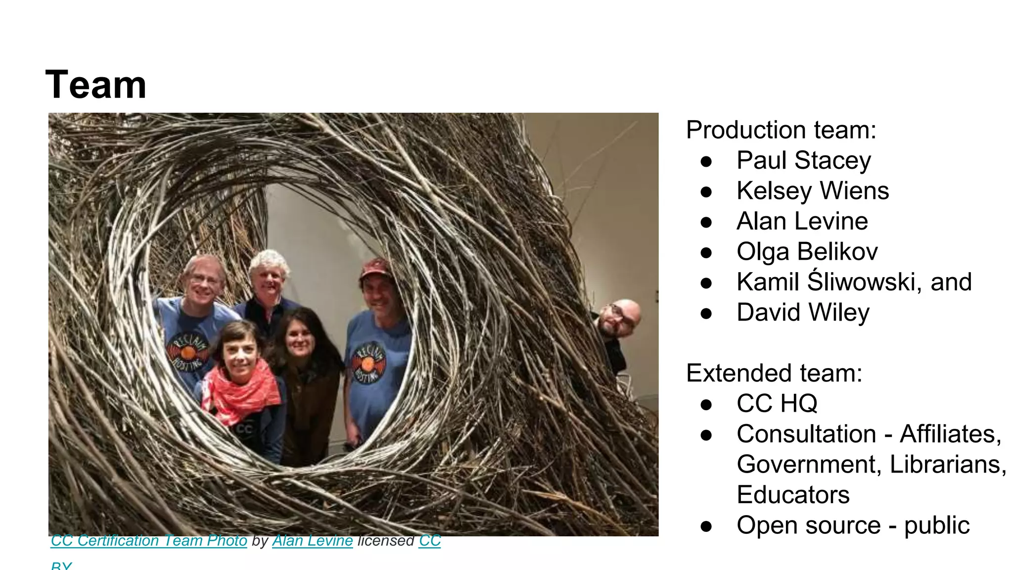 Team
Production team:
● Paul Stacey
● Kelsey Wiens
● Alan Levine
● Olga Belikov
● Kamil Śliwowski, and
● David Wiley
Extended team:
● CC HQ
● Consultation - Affiliates,
Government, Librarians,
Educators
● Open source - publicCC Certification Team Photo by Alan Levine licensed CC
 