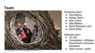 Team
Production team:
● Paul Stacey
● Kelsey Wiens
● Alan Levine
● Olga Belikov
● Kamil Śliwowski, and
● David Wiley
Extended team:
● CC HQ
● Consultation - Affiliates,
Government, Librarians,
Educators
● Open source - publicCC Certification Team Photo by Alan Levine licensed CC
 