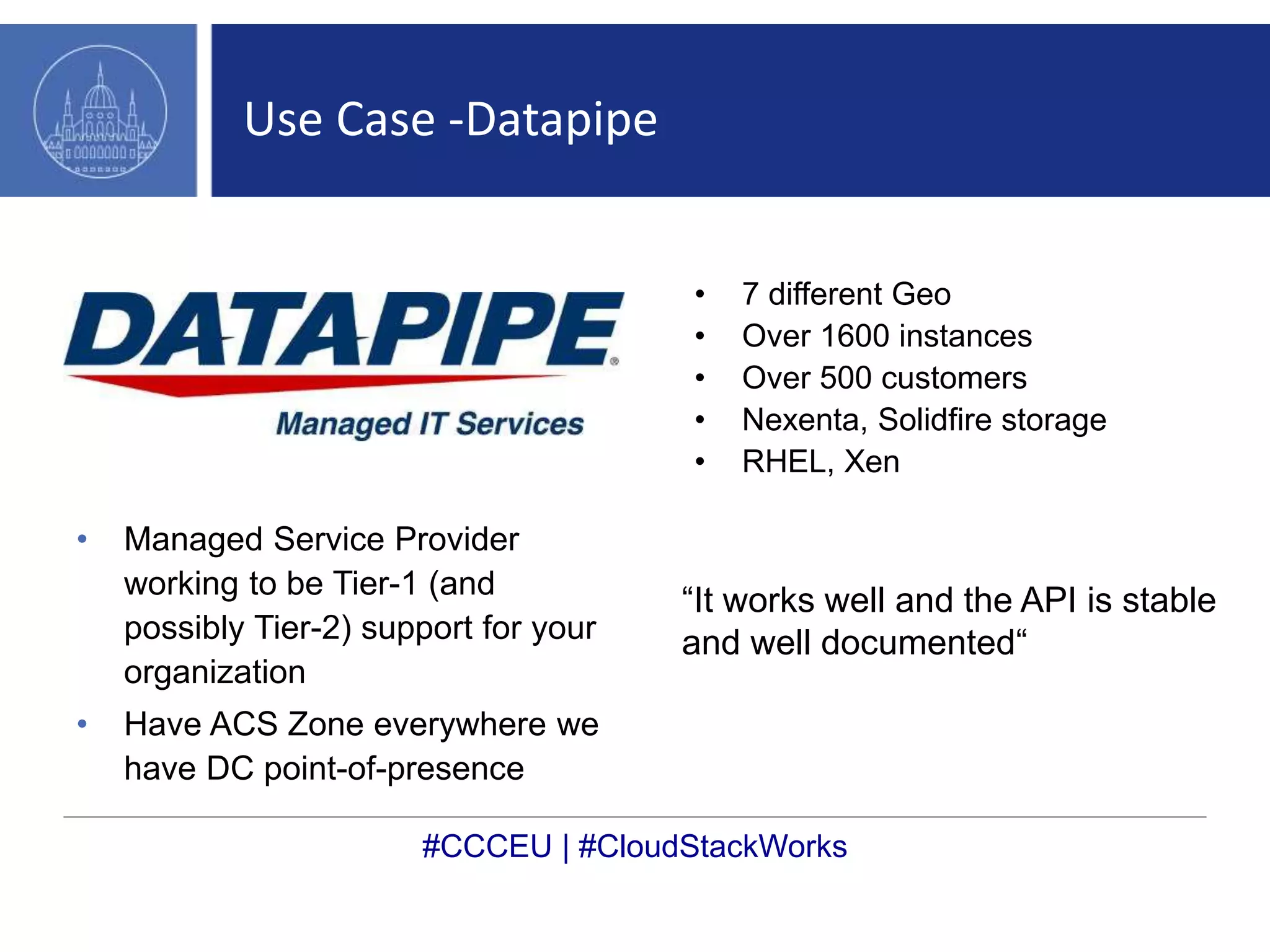 Use Case -Datapipe 
• Managed Service Provider 
working to be Tier-1 (and 
possibly Tier-2) support for your 
organization 
• Have ACS Zone everywhere we 
have DC point-of-presence 
• 7 different Geo 
• Over 1600 instances 
• Over 500 customers 
• Nexenta, Solidfire storage 
• RHEL, Xen 
“It works well and the API is stable 
and well documented“ 
#CCCEU | #CloudStackWorks 
 