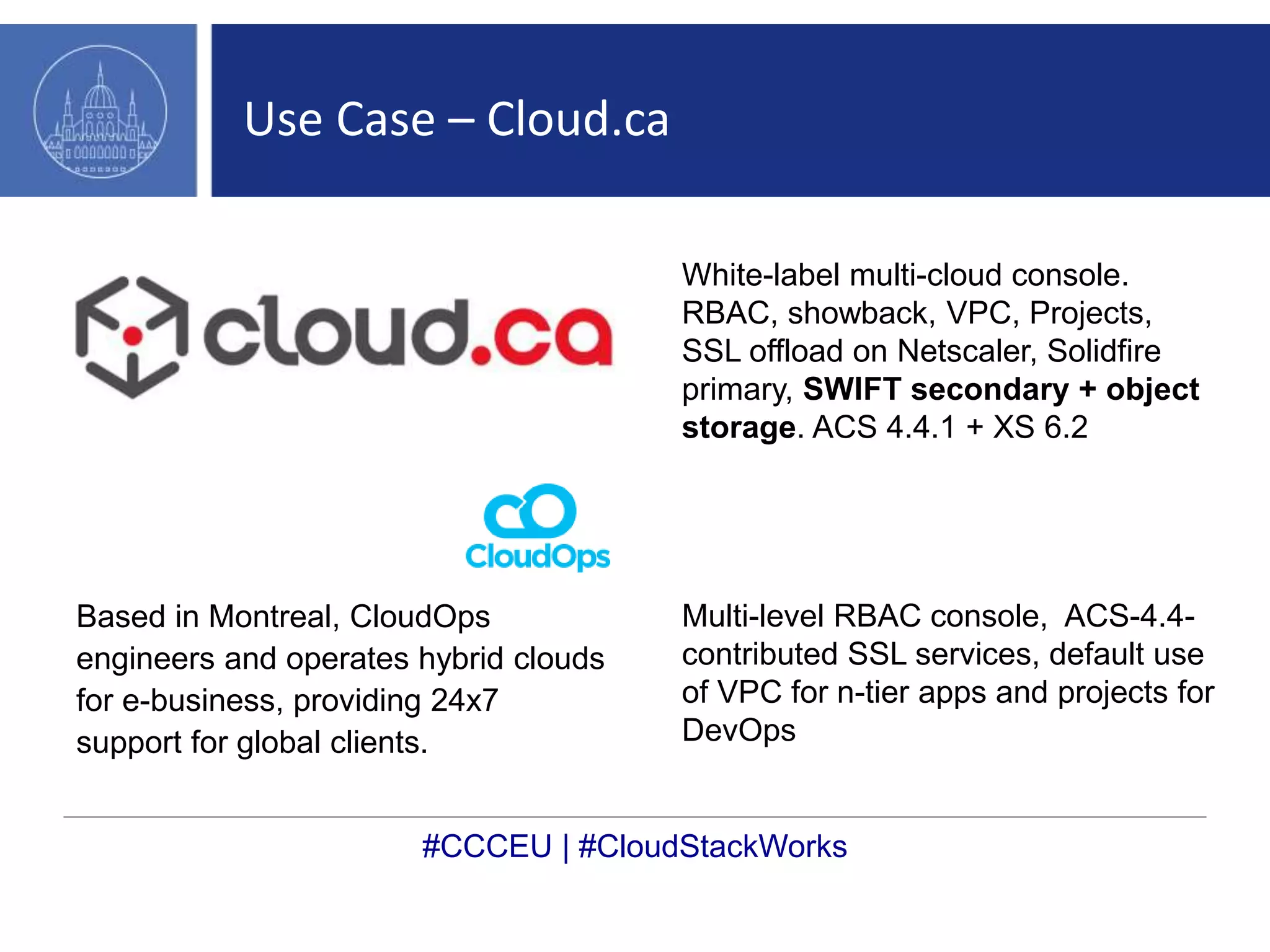 Use Case – Cloud.ca 
Based in Montreal, CloudOps 
engineers and operates hybrid clouds 
for e-business, providing 24x7 
support for global clients. 
White-label multi-cloud console. 
RBAC, showback, VPC, Projects, 
SSL offload on Netscaler, Solidfire 
primary, SWIFT secondary + object 
storage. ACS 4.4.1 + XS 6.2 
Multi-level RBAC console, ACS-4.4- 
contributed SSL services, default use 
of VPC for n-tier apps and projects for 
DevOps 
#CCCEU | #CloudStackWorks 
 