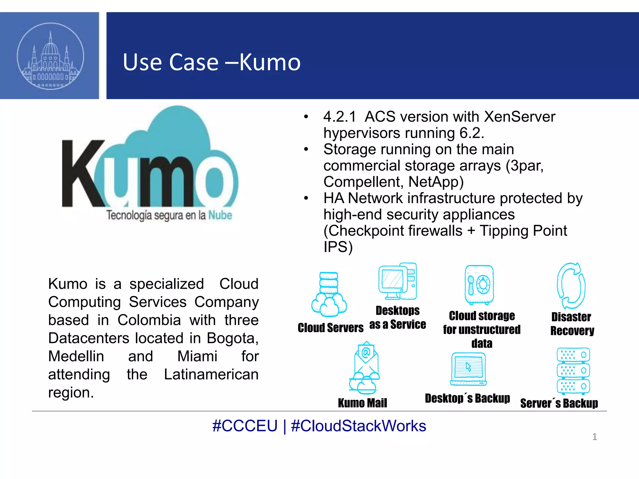 Use Case –Kumo 
#CCCEU | #CloudStackWorks 
1 
• 4.2.1 ACS version with XenServer 
hypervisors running 6.2. 
• Storage running on the main 
commercial storage arrays (3par, 
Compellent, NetApp) 
• HA Network infrastructure protected by 
high-end security appliances 
(Checkpoint firewalls + Tipping Point 
IPS) 
Cloud Servers 
Desktops 
as a Service 
Cloud storage 
for unstructured 
data 
Disaster 
Recovery 
Kumo Mail Desktop´s Backup Server´s Backup 
Kumo is a specialized Cloud 
Computing Services Company 
based in Colombia with three 
Datacenters located in Bogota, 
Medellin and Miami for 
attending the Latinamerican 
region. 
 