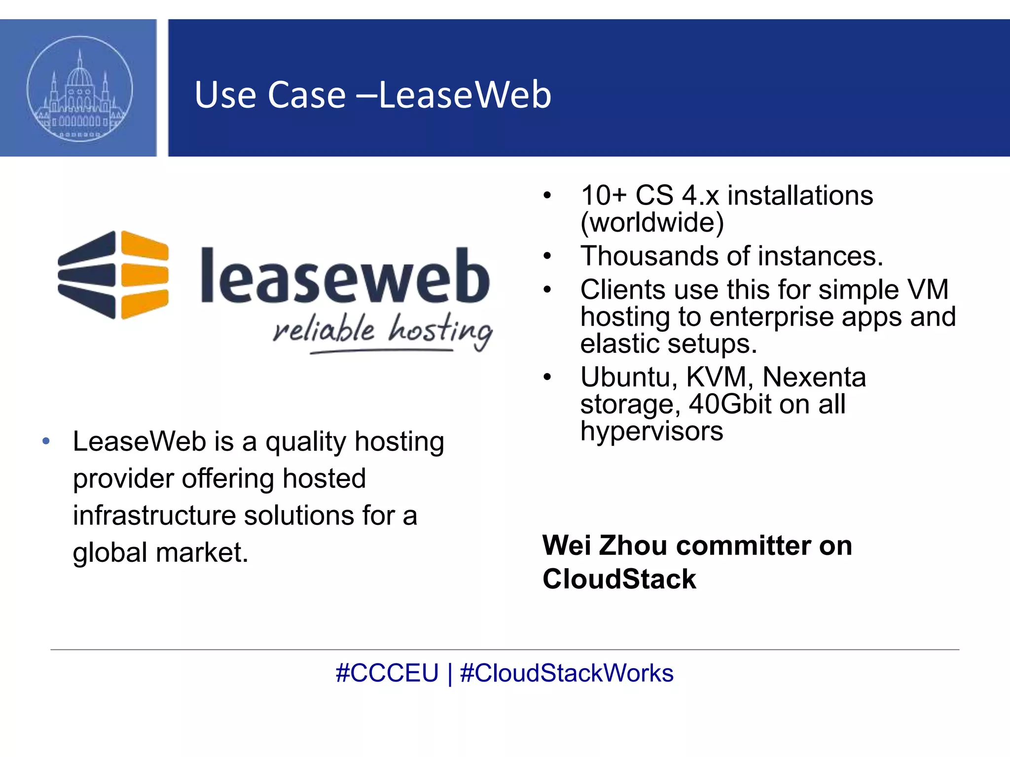 Use Case –LeaseWeb 
• LeaseWeb is a quality hosting 
provider offering hosted 
infrastructure solutions for a 
global market. 
• 10+ CS 4.x installations 
(worldwide) 
• Thousands of instances. 
• Clients use this for simple VM 
hosting to enterprise apps and 
elastic setups. 
• Ubuntu, KVM, Nexenta 
storage, 40Gbit on all 
hypervisors 
Wei Zhou committer on 
CloudStack 
#CCCEU | #CloudStackWorks 
 