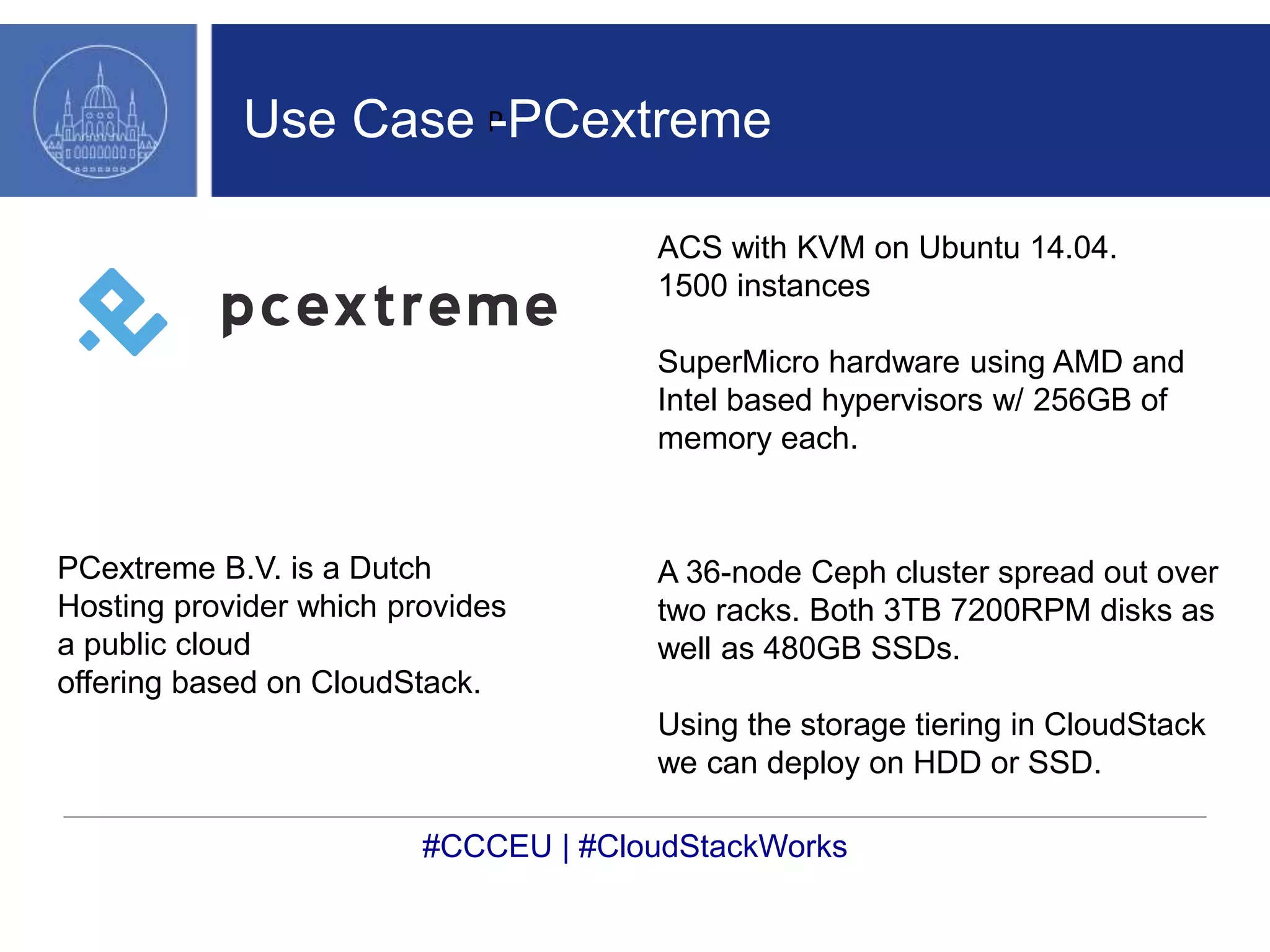 Use Case P 
-PCextreme 
PCextreme B.V. is a Dutch 
Hosting provider which provides 
a public cloud 
offering based on CloudStack. 
ACS with KVM on Ubuntu 14.04. 
1500 instances 
SuperMicro hardware using AMD and 
Intel based hypervisors w/ 256GB of 
memory each. 
A 36-node Ceph cluster spread out over 
two racks. Both 3TB 7200RPM disks as 
well as 480GB SSDs. 
Using the storage tiering in CloudStack 
we can deploy on HDD or SSD. 
#CCCEU | #CloudStackWorks 
 