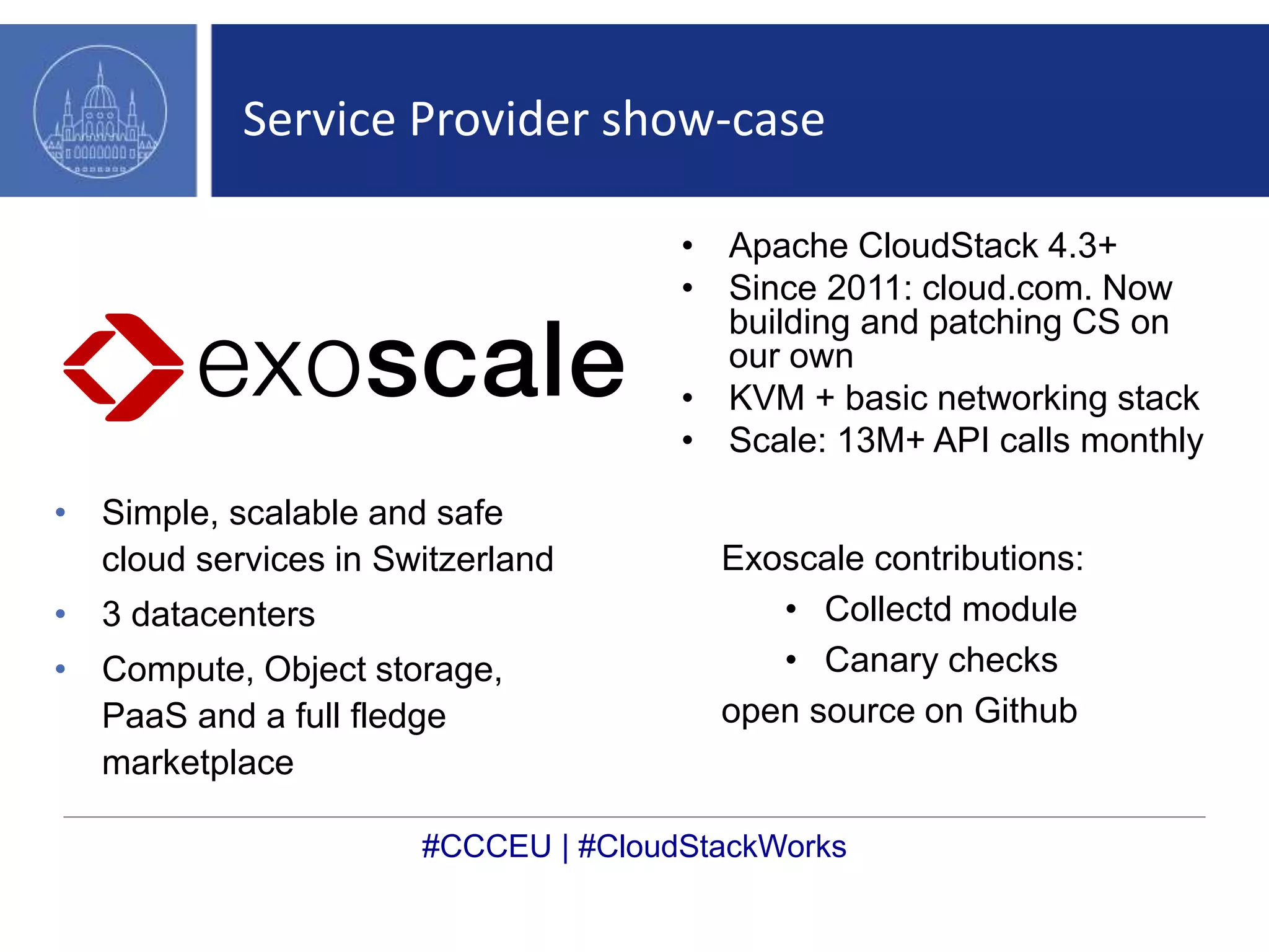 Service Provider show-case 
• Simple, scalable and safe 
cloud services in Switzerland 
• 3 datacenters 
• Compute, Object storage, 
PaaS and a full fledge 
marketplace 
• Apache CloudStack 4.3+ 
• Since 2011: cloud.com. Now 
building and patching CS on 
our own 
• KVM + basic networking stack 
• Scale: 13M+ API calls monthly 
Exoscale contributions: 
• Collectd module 
• Canary checks 
open source on Github 
#CCCEU | #CloudStackWorks 
 