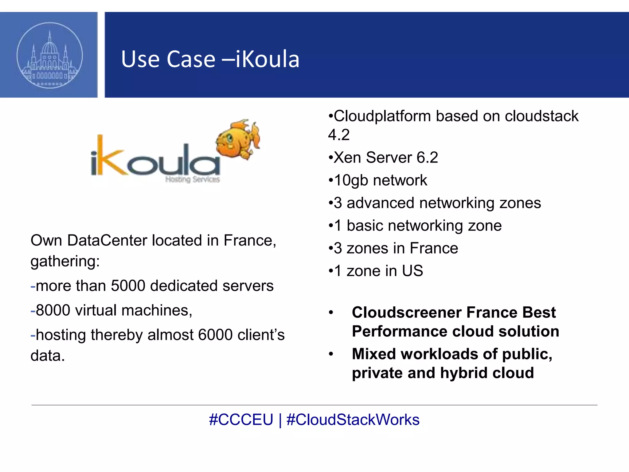 Use Case –iKoula 
Own DataCenter located in France, 
gathering: 
-more than 5000 dedicated servers 
-8000 virtual machines, 
-hosting thereby almost 6000 client’s 
data. 
•Cloudplatform based on cloudstack 
4.2 
•Xen Server 6.2 
•10gb network 
•3 advanced networking zones 
•1 basic networking zone 
•3 zones in France 
•1 zone in US 
• Cloudscreener France Best 
Performance cloud solution 
• Mixed workloads of public, 
private and hybrid cloud 
#CCCEU | #CloudStackWorks 
 