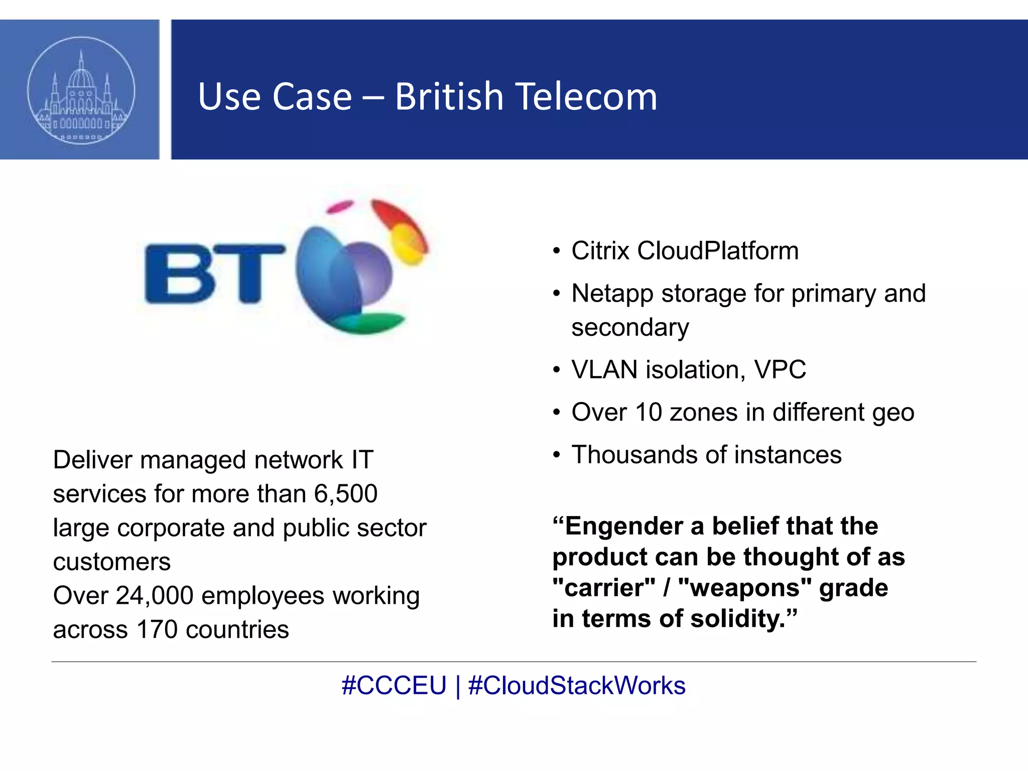 Use Case – British Telecom 
Deliver managed network IT 
services for more than 6,500 
large corporate and public sector 
customers 
Over 24,000 employees working 
across 170 countries 
• Citrix CloudPlatform 
• Netapp storage for primary and 
secondary 
• VLAN isolation, VPC 
• Over 10 zones in different geo 
• Thousands of instances 
“Engender a belief that the 
product can be thought of as 
"carrier" / "weapons" grade 
in terms of solidity.” 
#CCCEU | #CloudStackWorks 
 
