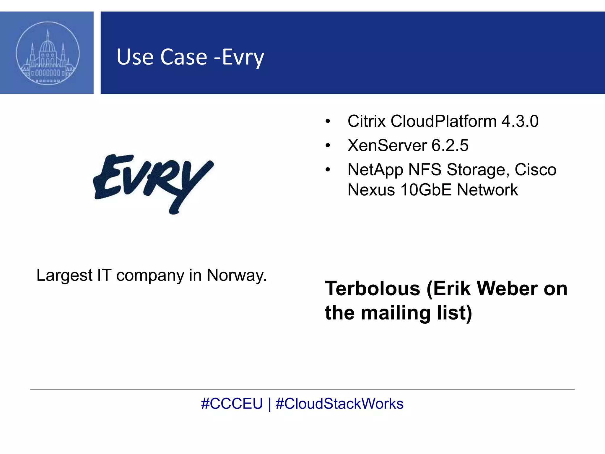 Use Case -Evry 
Largest IT company in Norway. 
• Citrix CloudPlatform 4.3.0 
• XenServer 6.2.5 
• NetApp NFS Storage, Cisco 
Nexus 10GbE Network 
Terbolous (Erik Weber on 
the mailing list) 
#CCCEU | #CloudStackWorks 
 