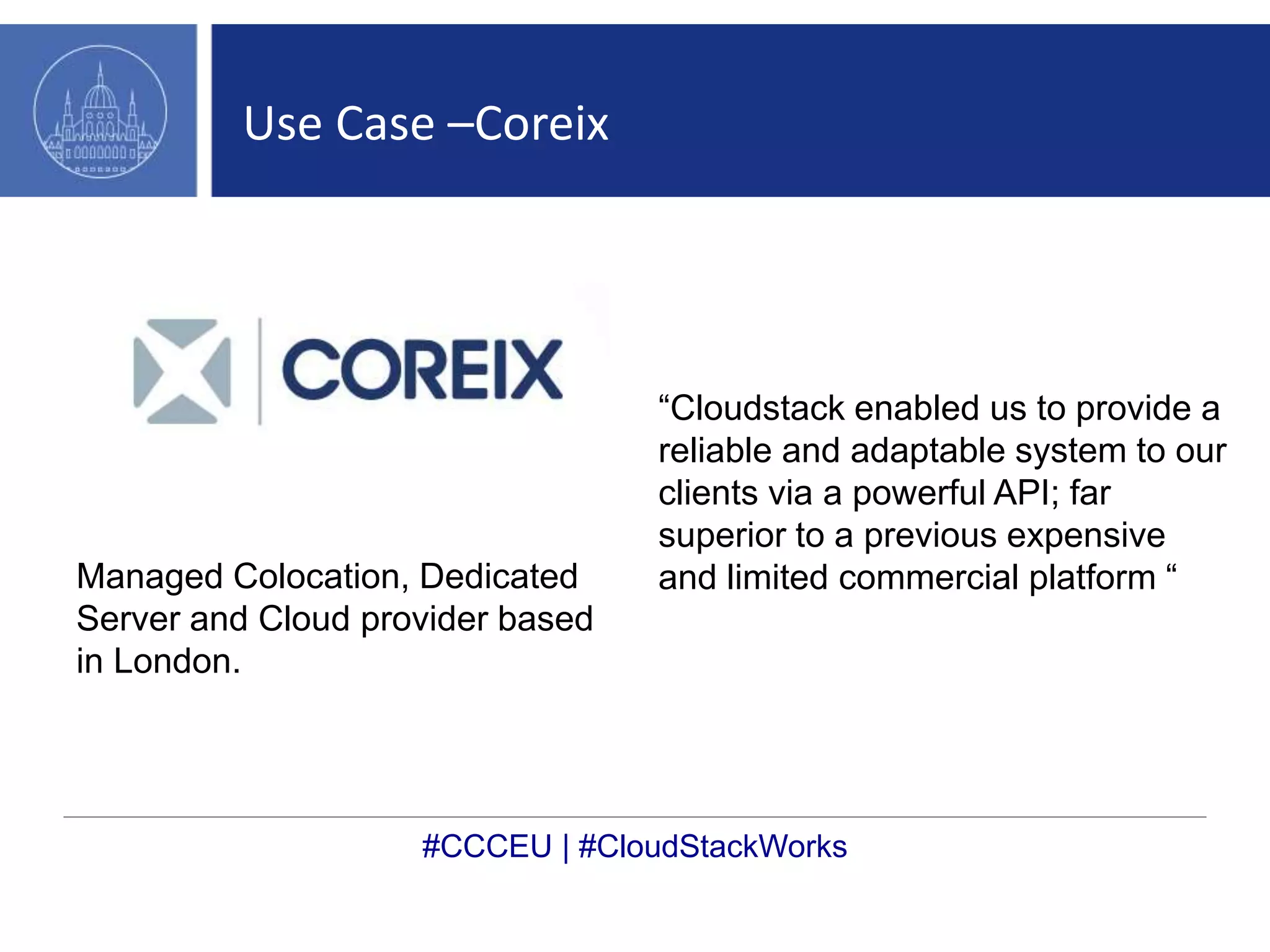Use Case –Coreix 
Managed Colocation, Dedicated 
Server and Cloud provider based 
in London. 
“Cloudstack enabled us to provide a 
reliable and adaptable system to our 
clients via a powerful API; far 
superior to a previous expensive 
and limited commercial platform “ 
#CCCEU | #CloudStackWorks 
 
