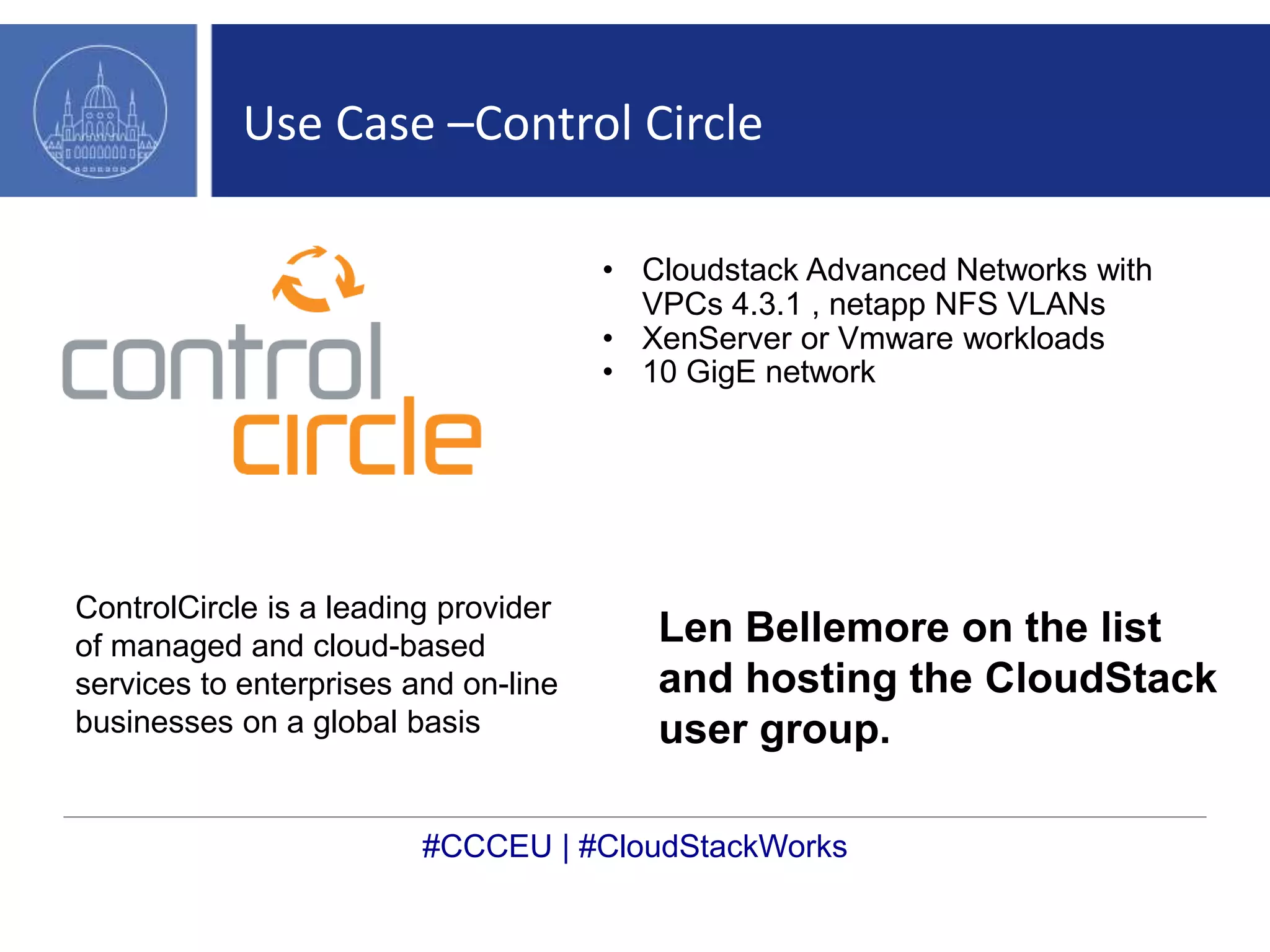 Use Case –Control Circle 
• Cloudstack Advanced Networks with 
VPCs 4.3.1 , netapp NFS VLANs 
• XenServer or Vmware workloads 
• 10 GigE network 
ControlCircle is a leading provider 
of managed and cloud-based 
services to enterprises and on-line 
businesses on a global basis 
Len Bellemore on the list 
and hosting the CloudStack 
user group. 
#CCCEU | #CloudStackWorks 
 