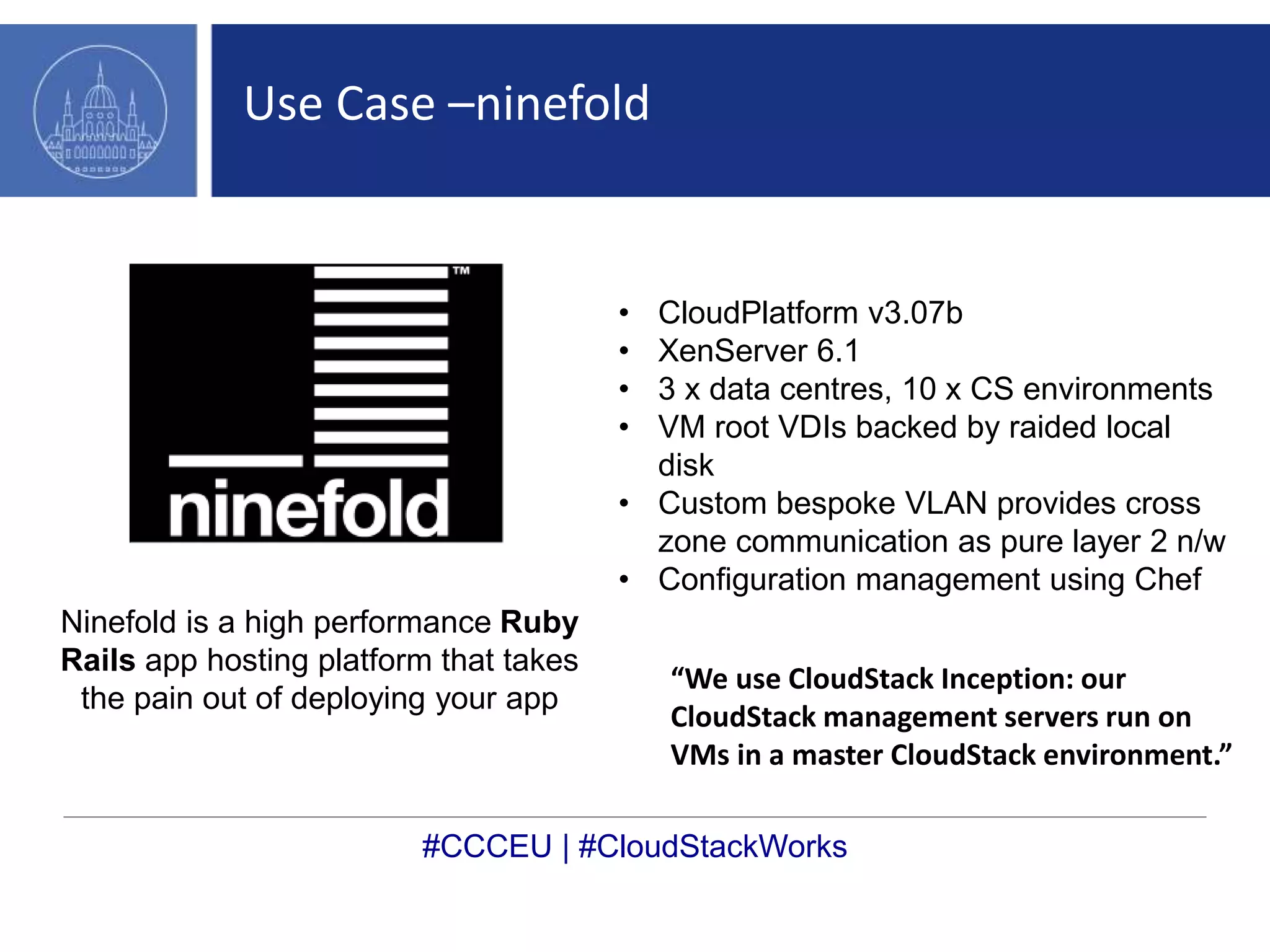 Use Case –ninefold 
• CloudPlatform v3.07b 
• XenServer 6.1 
• 3 x data centres, 10 x CS environments 
• VM root VDIs backed by raided local 
disk 
• Custom bespoke VLAN provides cross 
zone communication as pure layer 2 n/w 
• Configuration management using Chef 
Ninefold is a high performance Ruby 
Rails app hosting platform that takes 
the pain out of deploying your app 
“We use CloudStack Inception: our 
CloudStack management servers run on 
VMs in a master CloudStack environment.” 
#CCCEU | #CloudStackWorks 
 