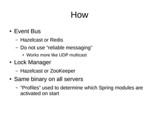 How
●

Event Bus
–

Hazelcast or Redis

–

Do not use “reliable messaging”
●

●

Lock Manager
–

●

Works more like UDP multicast

Hazelcast or ZooKeeper

Same binary on all servers
–

“Profiles” used to determine which Spring modules are
activated on start

 