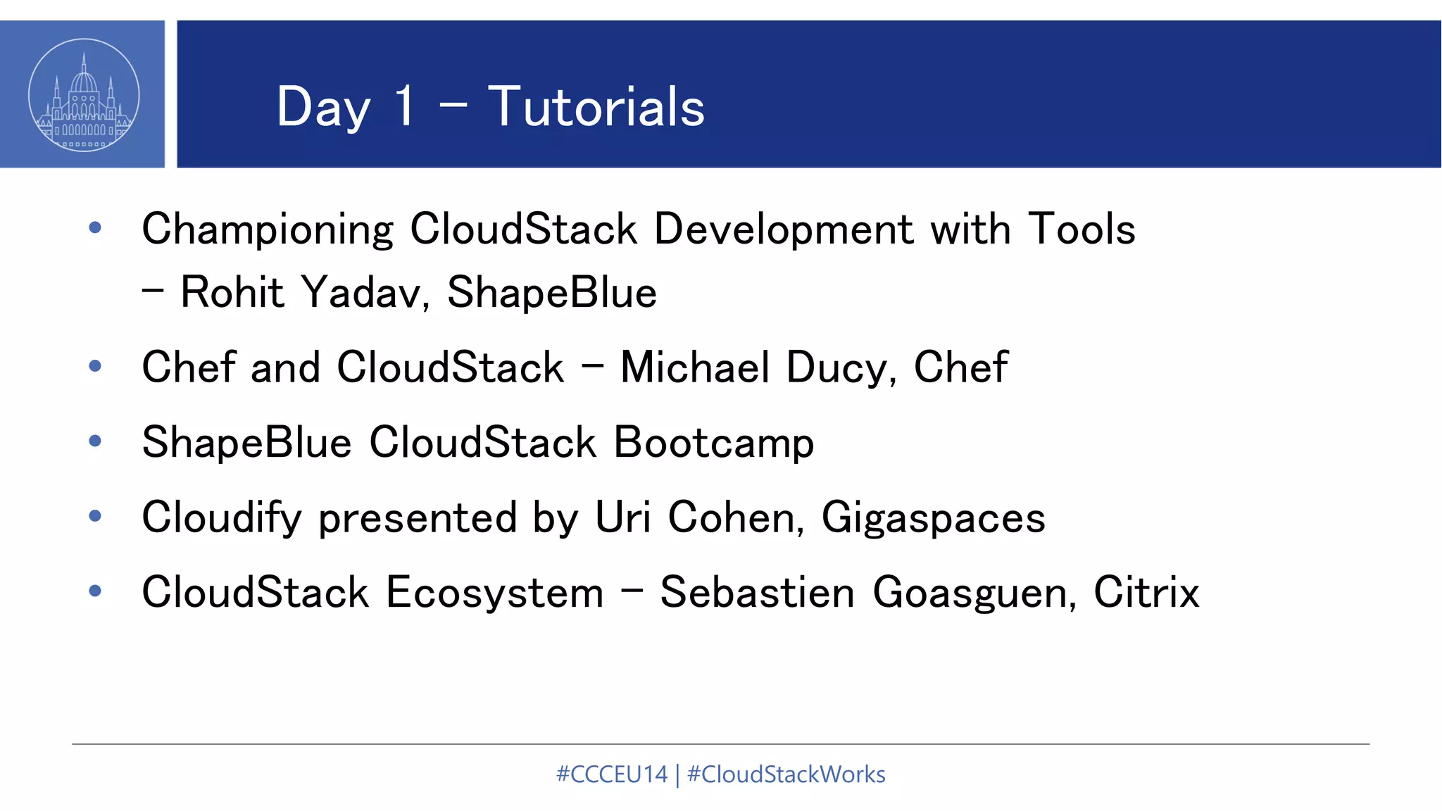 Day 1 - Tutorials
• Championing CloudStack Development with Tools
- Rohit Yadav, ShapeBlue
• Chef and CloudStack - Michael Ducy, Chef
• ShapeBlue CloudStack Bootcamp
• Cloudify presented by Uri Cohen, Gigaspaces
• CloudStack Ecosystem - Sebastien Goasguen, Citrix
#CCCEU14 | #CloudStackWorks
 