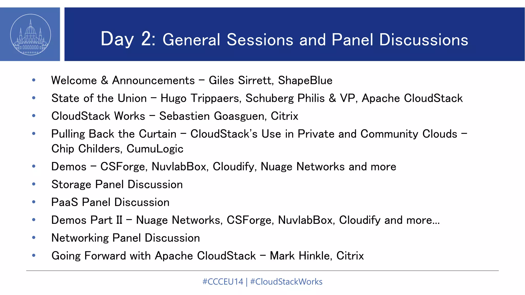 Day 2: General Sessions and Panel Discussions
• Welcome & Announcements - Giles Sirrett, ShapeBlue
• State of the Union - Hugo Trippaers, Schuberg Philis & VP, Apache CloudStack
• CloudStack Works - Sebastien Goasguen, Citrix
• Pulling Back the Curtain - CloudStack's Use in Private and Community Clouds -
Chip Childers, CumuLogic
• Demos - CSForge, NuvlabBox, Cloudify, Nuage Networks and more
• Storage Panel Discussion
• PaaS Panel Discussion
• Demos Part II - Nuage Networks, CSForge, NuvlabBox, Cloudify and more...
• Networking Panel Discussion
• Going Forward with Apache CloudStack - Mark Hinkle, Citrix
#CCCEU14 | #CloudStackWorks
 