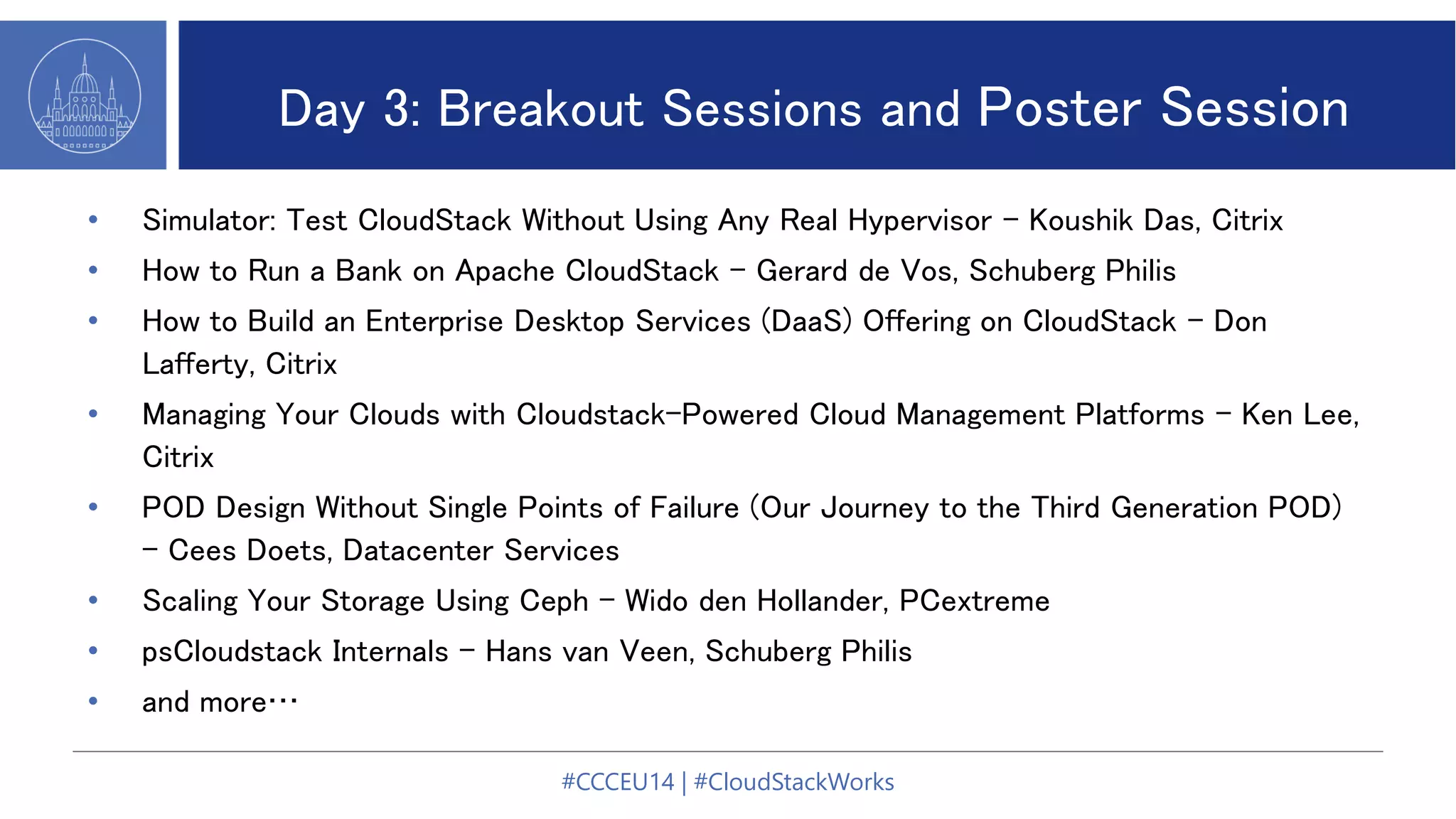 Day 3: Breakout Sessions and Poster Session
• Simulator: Test CloudStack Without Using Any Real Hypervisor - Koushik Das, Citrix
• How to Run a Bank on Apache CloudStack - Gerard de Vos, Schuberg Philis
• How to Build an Enterprise Desktop Services (DaaS) Offering on CloudStack - Don
Lafferty, Citrix
• Managing Your Clouds with Cloudstack-Powered Cloud Management Platforms - Ken Lee,
Citrix
• POD Design Without Single Points of Failure (Our Journey to the Third Generation POD)
- Cees Doets, Datacenter Services
• Scaling Your Storage Using Ceph - Wido den Hollander, PCextreme
• psCloudstack Internals - Hans van Veen, Schuberg Philis
• and more…
#CCCEU14 | #CloudStackWorks
 