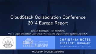 #CCCEU14 | #CloudStackWorks
CloudStack Collaboration Conference
2014 Europe Report
Satoshi Shimazaki (Tw: @smzksts)
V.C. of Japan CloudStack User Group / Sr. Systems Engineer, Citrix Systems Japan K.K.
 