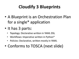 Cloudify 3 Blueprints 
• A Blueprint is an Orchestration Plan 
for a single* application 
• It has 3 parts: 
• Topology: Declarative written in YAML DSL 
• Workflows: Imperative written in Python* 
• Policies: Declarative, written mostly in YAML 
• Conforms to TOSCA (next slide) 
 