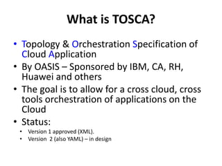 What is TOSCA? 
• Topology & Orchestration Specification of 
Cloud Application 
• By OASIS – Sponsored by IBM, CA, RH, 
Huawei and others 
• The goal is to allow for a cross cloud, cross 
tools orchestration of applications on the 
Cloud 
• Status: 
• Version 1 approved (XML). 
• Version 2 (also YAML) – in design 
 