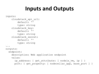 Inputs and Outputs 
inputs: 
cloudstack_api_url: 
default: '' 
type: string 
cloudstack_key: 
default: '' 
type: string 
cloudstack_secret: 
default: '' 
type: string 
... 
outputs: 
endpoint: 
description: Web application endpoint 
value: 
ip_address: { get_attribute: [ nodejs_vm, ip ] } 
port: { get_property: [ nodecellar_app, base_port ] } 
 