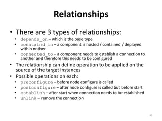 Relationships 
• There are 3 types of relationships: 
• depends_on – which is the base type 
• conataind_in – a component is hosted / contained / deployed 
within nother 
• connected_to – a component needs to establish a connection to 
another and therefore this needs to be configured 
• The relationship can define operation to be applied on the 
source of the target instances 
• Possible operations on each: 
• preconfigure – before node configure is called 
• postconfigure – after node configure is called but before start 
• establish – after start when connection needs to be established 
• unlink – remove the connection 
40 
 