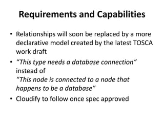 Requirements and Capabilities 
• Relationships will soon be replaced by a more 
declarative model created by the latest TOSCA 
work draft 
• “This type needs a database connection” 
instead of 
“This node is connected to a node that 
happens to be a database” 
• Cloudify to follow once spec approved 
 