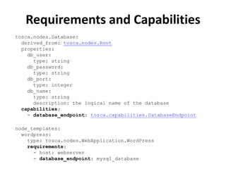Requirements and Capabilities 
tosca.nodes.Database: 
derived_from: tosca.nodes.Root 
properties: 
db_user: 
type: string 
db_password: 
type: string 
db_port: 
type: integer 
db_name: 
type: string 
description: the logical name of the database 
capabilities: 
- database_endpoint: tosca.capabilities.DatabaseEndpoint 
node_templates: 
wordpress: 
type: tosca.nodes.WebApplication.WordPress 
requirements: 
- host: webserver 
- database_endpoint: mysql_database 
 