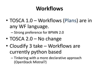 Workflows 
• TOSCA 1.0 –Workflows (Plans) are in 
any WF language. 
– Strong preference for BPMN 2.0 
• TOSCA 2.0 – No change 
• Cloudify 3 take – Workflows are 
currently python based 
– Tinkering with a more declarative approach 
(OpenStack Mistral?) 
 