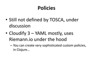Policies 
• Still not defined by TOSCA, under 
discussion 
• Cloudify 3 – YAML mostly, uses 
Riemann.io under the hood 
– You can create very sophisticated custom policies, 
in Clojure… 
 