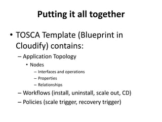 Putting it all together 
• TOSCA Template (Blueprint in 
Cloudify) contains: 
– Application Topology 
• Nodes 
– Interfaces and operations 
– Properties 
– Relationships 
– Workflows (install, uninstall, scale out, CD) 
– Policies (scale trigger, recovery trigger) 
 